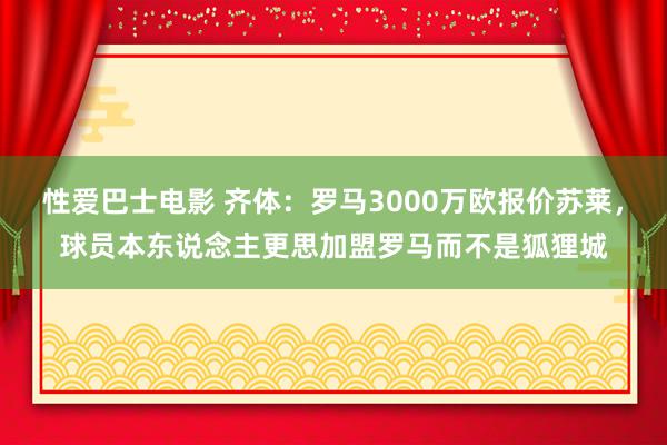 性爱巴士电影 齐体：罗马3000万欧报价苏莱，球员本东说念主更思加盟罗马而不是狐狸城