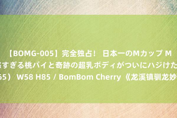 【BOMG-005】完全独占！ 日本一のMカップ MOMO！ 限界突破！ 敏感すぎる桃パイと奇跡の超乳ボディがついにハジけた！ 19才 B106（M65） W58 H85 / BomBom Cherry 《龙溪镇驯龙妙手》已矣 蒋中炜班玛加首演父子匠心传承!