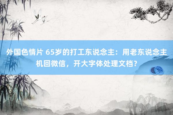 外国色情片 65岁的打工东说念主：用老东说念主机回微信，开大字体处理文档？