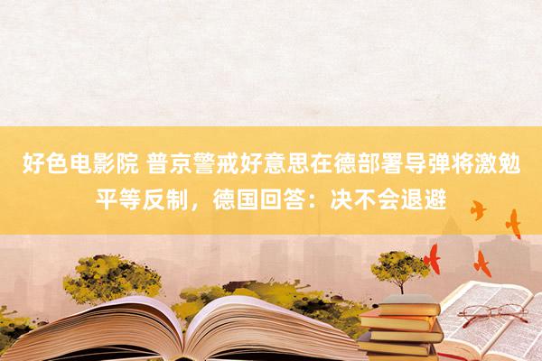 好色电影院 普京警戒好意思在德部署导弹将激勉平等反制，德国回答：决不会退避