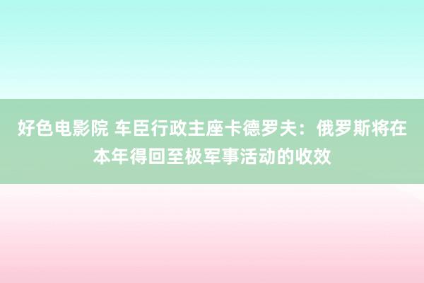 好色电影院 车臣行政主座卡德罗夫：俄罗斯将在本年得回至极军事活动的收效