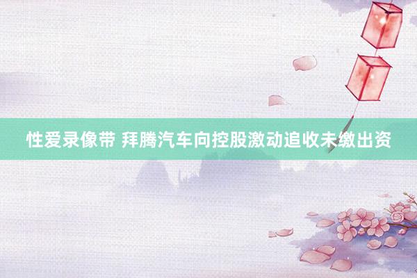 性爱录像带 拜腾汽车向控股激动追收未缴出资