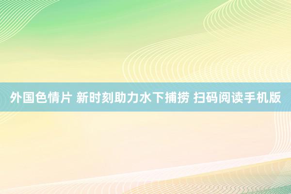 外国色情片 新时刻助力水下捕捞 扫码阅读手机版
