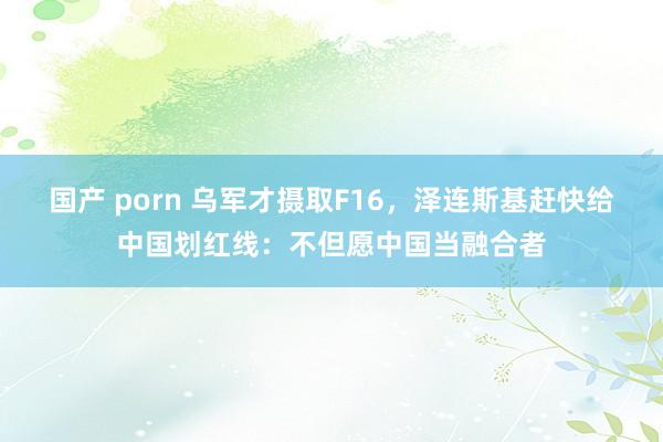 国产 porn 乌军才摄取F16，泽连斯基赶快给中国划红线：不但愿中国当融合者