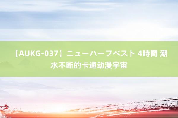 【AUKG-037】ニューハーフベスト 4時間 潮水不断的卡通动漫宇宙