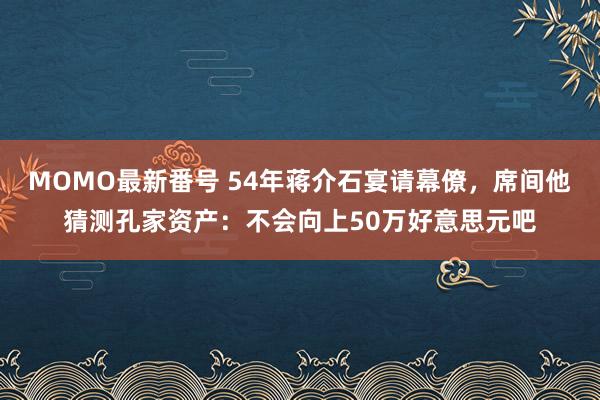 MOMO最新番号 54年蒋介石宴请幕僚，席间他猜测孔家资产：不会向上50万好意思元吧