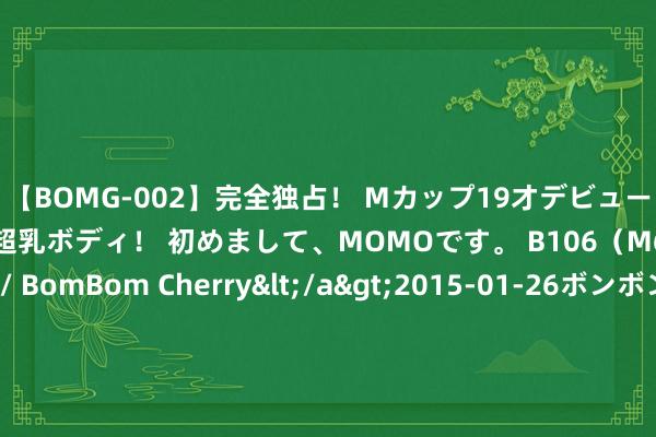 【BOMG-002】完全独占！ Mカップ19才デビュー！ 100万人に1人の超乳ボディ！ 初めまして、MOMOです。 B106（M65） W58 H85 / BomBom Cherry</a>2015-01-26ボンボンチェリー/妄想族&$BOMBO187分钟 好家伙！郭导关注曹骏账号推雷军，不雅众再次给《唐诡3》塞东说念主奏效