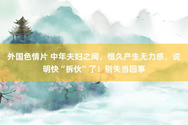 外国色情片 中年夫妇之间，恒久产生无力感，说明快“拆伙”了！别失当回事
