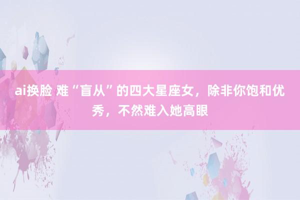 ai换脸 难“盲从”的四大星座女，除非你饱和优秀，不然难入她高眼