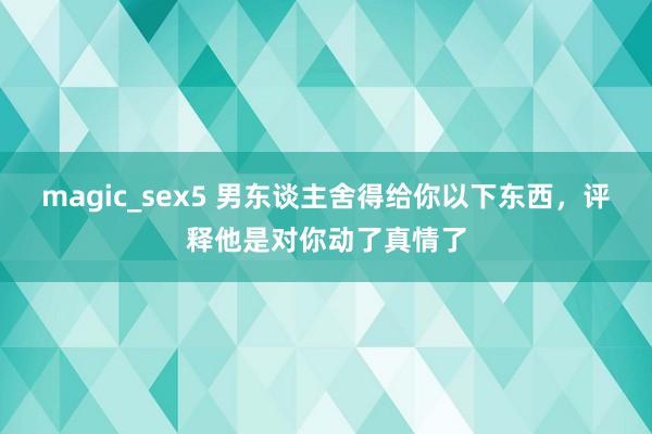 magic_sex5 男东谈主舍得给你以下东西，评释他是对你动了真情了