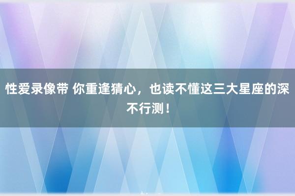 性爱录像带 你重逢猜心，也读不懂这三大星座的深不行测！
