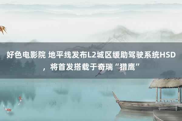 好色电影院 地平线发布L2城区缓助驾驶系统HSD，将首发搭载于奇瑞“猎鹰”