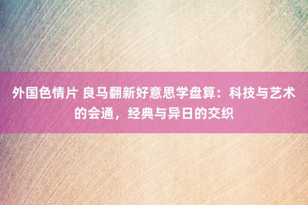 外国色情片 良马翻新好意思学盘算：科技与艺术的会通，经典与异日的交织