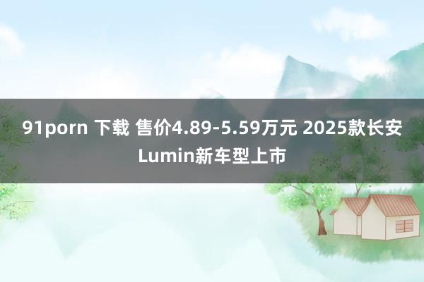 91porn 下载 售价4.89-5.59万元 2025款长安Lumin新车型上市