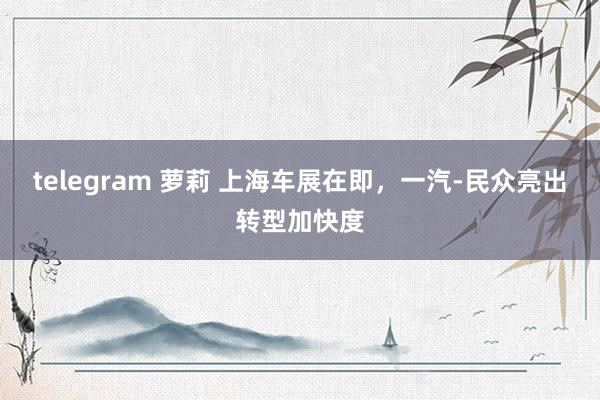telegram 萝莉 上海车展在即，一汽-民众亮出转型加快度