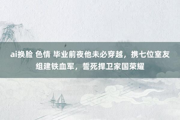 ai换脸 色情 毕业前夜他未必穿越，携七位室友组建铁血军，誓死捍卫家国荣耀