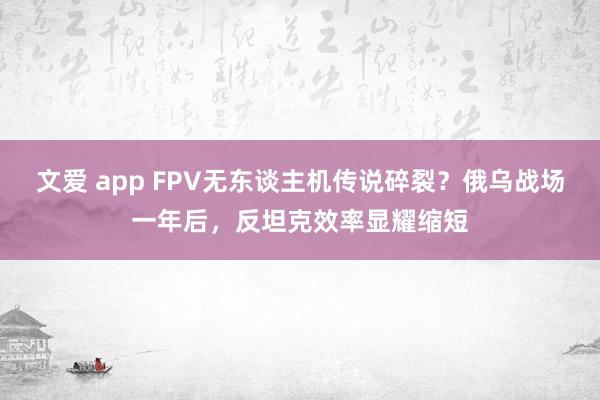 文爱 app FPV无东谈主机传说碎裂？俄乌战场一年后，反坦克效率显耀缩短