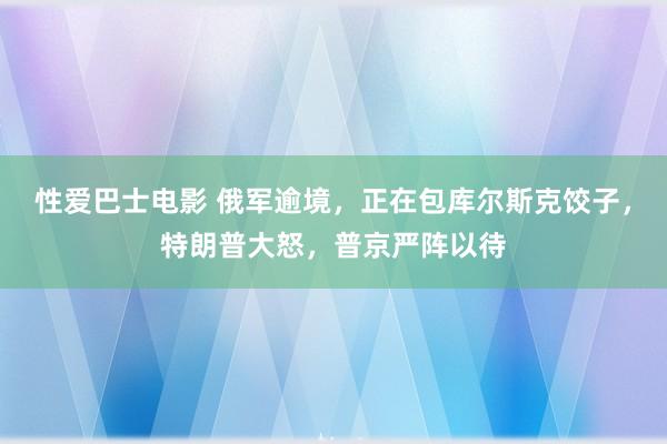 性爱巴士电影 俄军逾境，正在包库尔斯克饺子，特朗普大怒，普京严阵以待