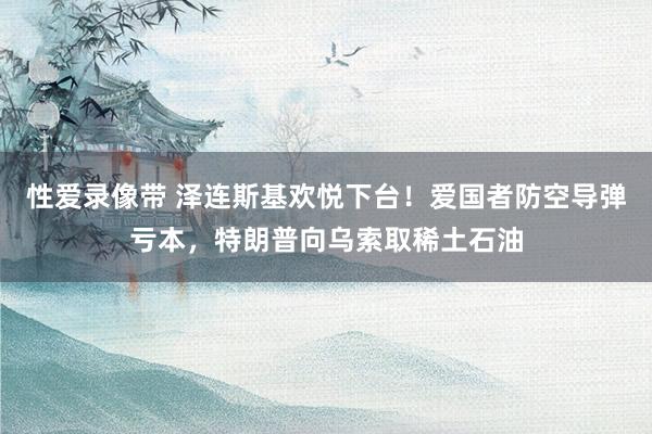 性爱录像带 泽连斯基欢悦下台！爱国者防空导弹亏本，特朗普向乌索取稀土石油