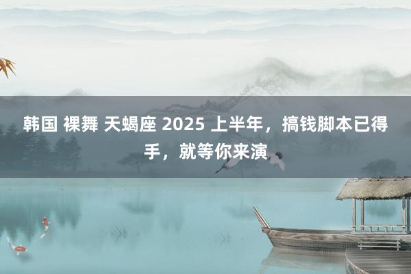 韩国 裸舞 天蝎座 2025 上半年，搞钱脚本已得手，就等你来演