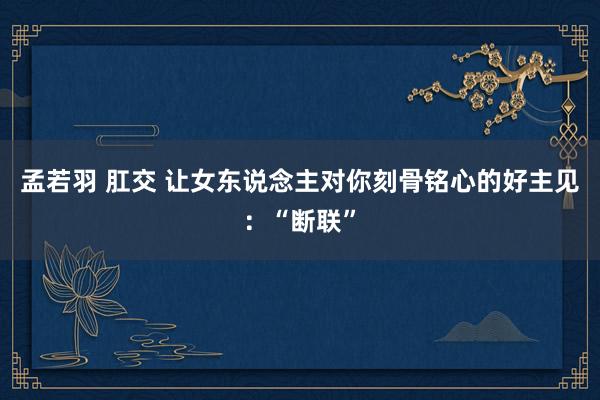 孟若羽 肛交 让女东说念主对你刻骨铭心的好主见：“断联”