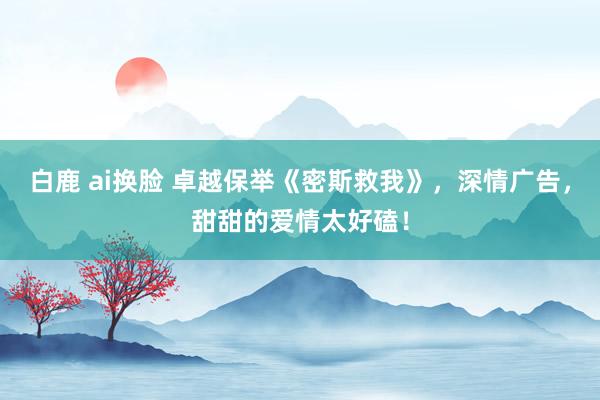 白鹿 ai换脸 卓越保举《密斯救我》，深情广告，甜甜的爱情太好磕！