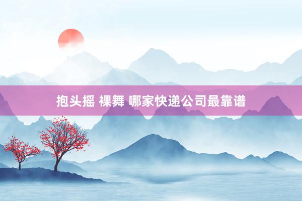 抱头摇 裸舞 哪家快递公司最靠谱