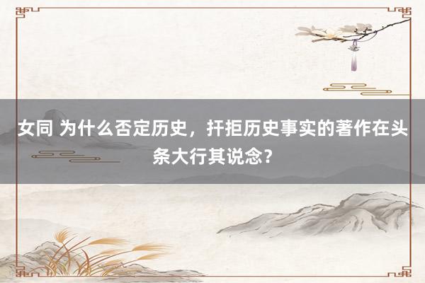 女同 为什么否定历史，扞拒历史事实的著作在头条大行其说念？