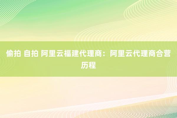 偷拍 自拍 阿里云福建代理商：阿里云代理商合营历程