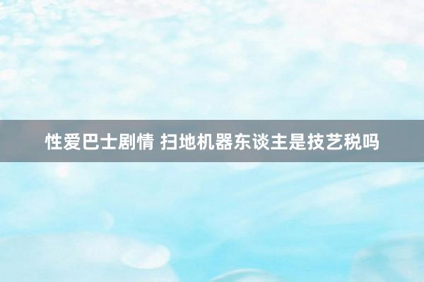 性爱巴士剧情 扫地机器东谈主是技艺税吗