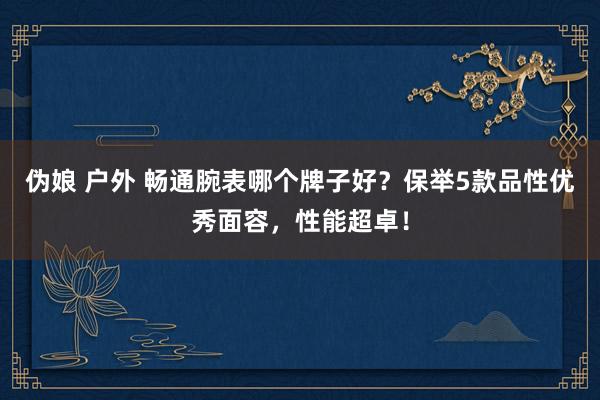 伪娘 户外 畅通腕表哪个牌子好？保举5款品性优秀面容，性能超卓！
