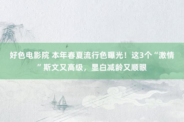 好色电影院 本年春夏流行色曝光！这3个“激情”斯文又高级，显白减龄又顺眼