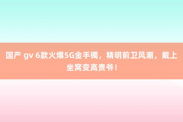 国产 gv 6款火爆5G金手镯，精明前卫风潮，戴上坐窝变高贵爷！