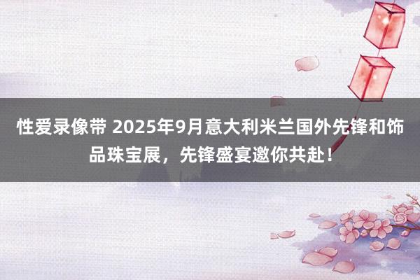 性爱录像带 2025年9月意大利米兰国外先锋和饰品珠宝展，先锋盛宴邀你共赴！