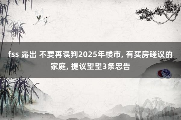fss 露出 不要再误判2025年楼市, 有买房磋议的家庭, 提议望望3条忠告