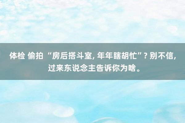 体检 偷拍 “房后搭斗室, 年年瞎胡忙”? 别不信, 过来东说念主告诉你为啥。