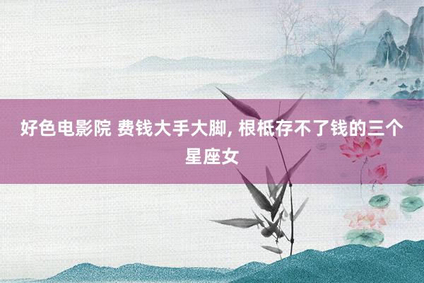 好色电影院 费钱大手大脚, 根柢存不了钱的三个星座女