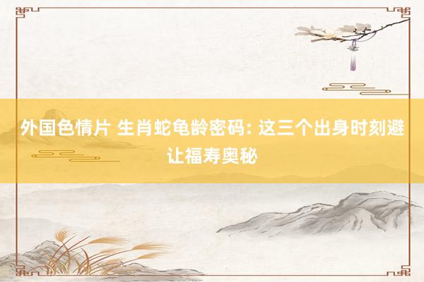 外国色情片 生肖蛇龟龄密码: 这三个出身时刻避让福寿奥秘