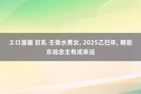 エロ漫画 巨乳 壬癸水男女, 2025乙巳年, 哪些东说念主有成亲运