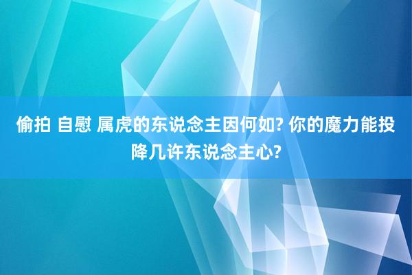 偷拍 自慰 属虎的东说念主因何如? 你的魔力能投降几许东说念主心?