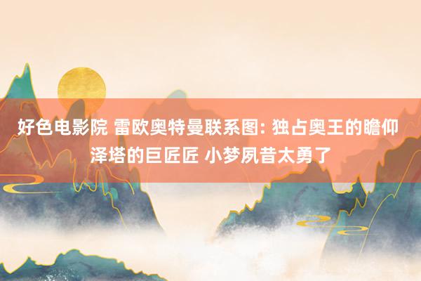 好色电影院 雷欧奥特曼联系图: 独占奥王的瞻仰 泽塔的巨匠匠 小梦夙昔太勇了