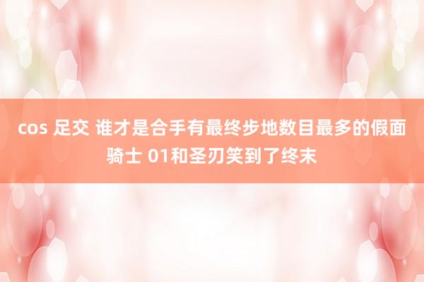cos 足交 谁才是合手有最终步地数目最多的假面骑士 01和圣刃笑到了终末
