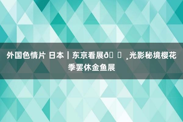 外国色情片 日本|东京看展🌸光影秘境樱花季罢休金鱼展