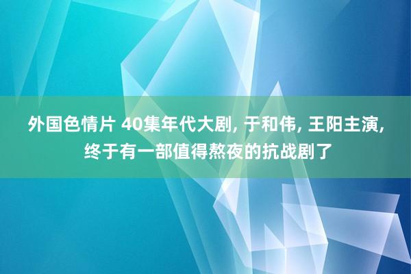 外国色情片 40集年代大剧, 于和伟, 王阳主演, 终于有一部值得熬夜的抗战剧了