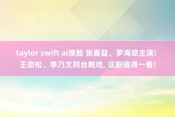 taylor swift ai换脸 张嘉益、罗海琼主演! 王劲松、李乃文同台飚戏, 这剧值得一看!