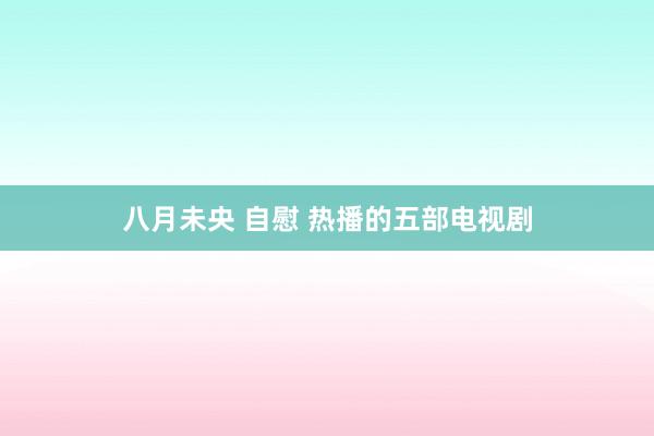 八月未央 自慰 热播的五部电视剧