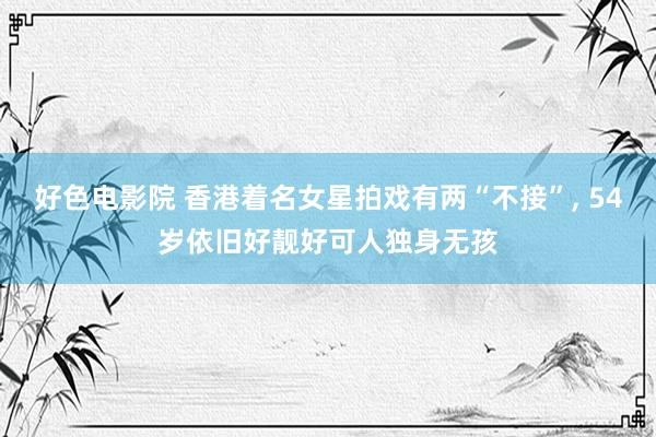 好色电影院 香港着名女星拍戏有两“不接”, 54岁依旧好靓好可人独身无孩