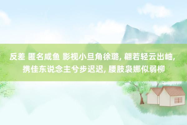 反差 匿名咸鱼 影视小旦角徐璐, 翩若轻云出岫, 携佳东说念主兮步迟迟, 腰肢袅娜似弱柳