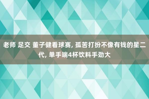 老师 足交 董子健看球赛, 孤苦打扮不像有钱的星二代, 单手端4杯饮料手劲大