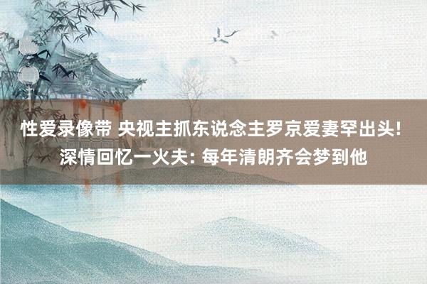 性爱录像带 央视主抓东说念主罗京爱妻罕出头! 深情回忆一火夫: 每年清朗齐会梦到他